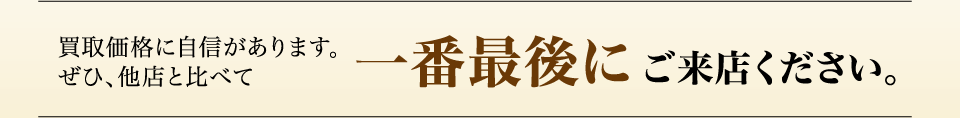 買取価格に自信があります。ぜひ、他店と比べて一番最後にご来店ください。